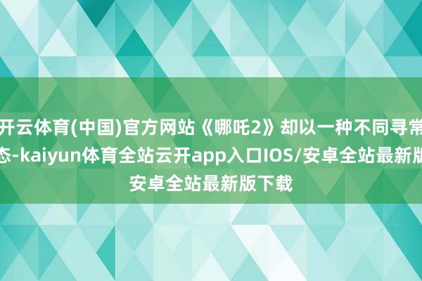 开云体育(中国)官方网站《哪吒2》却以一种不同寻常的姿态-kaiyun体育全站云开app入口IOS/安卓全站最新版下载