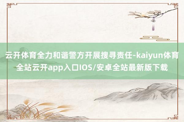 云开体育全力和谐警方开展搜寻责任-kaiyun体育全站云开app入口IOS/安卓全站最新版下载
