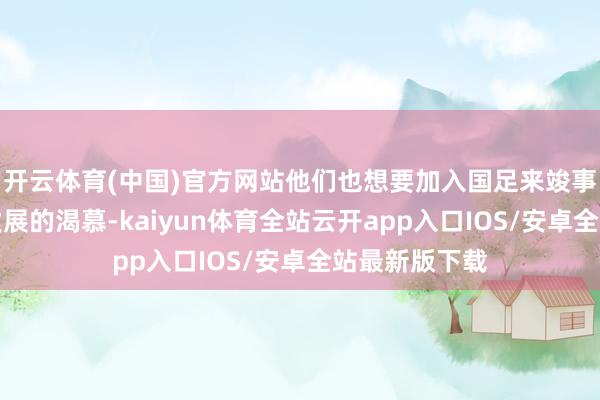 开云体育(中国)官方网站他们也想要加入国足来竣事个东说念主发展的渴慕-kaiyun体育全站云开app入口IOS/安卓全站最新版下载