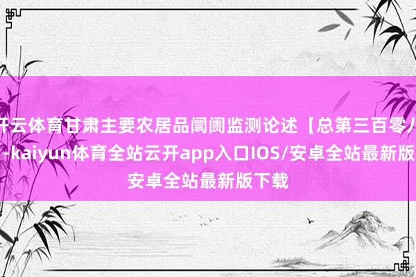 开云体育甘肃主要农居品阛阓监测论述【总第三百零八期】-kaiyun体育全站云开app入口IOS/安卓全站最新版下载
