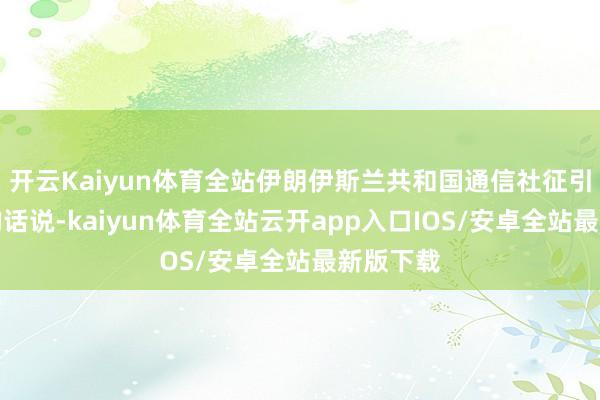 开云Kaiyun体育全站伊朗伊斯兰共和国通信社征引海达里的话说-kaiyun体育全站云开app入口IOS/安卓全站最新版下载