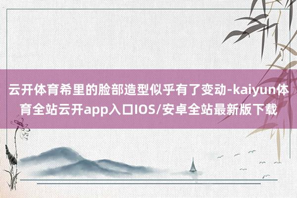 云开体育希里的脸部造型似乎有了变动-kaiyun体育全站云开app入口IOS/安卓全站最新版下载
