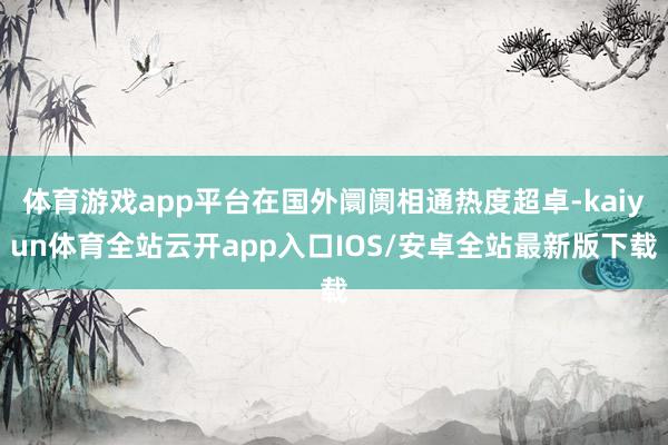 体育游戏app平台在国外阛阓相通热度超卓-kaiyun体育全站云开app入口IOS/安卓全站最新版下载