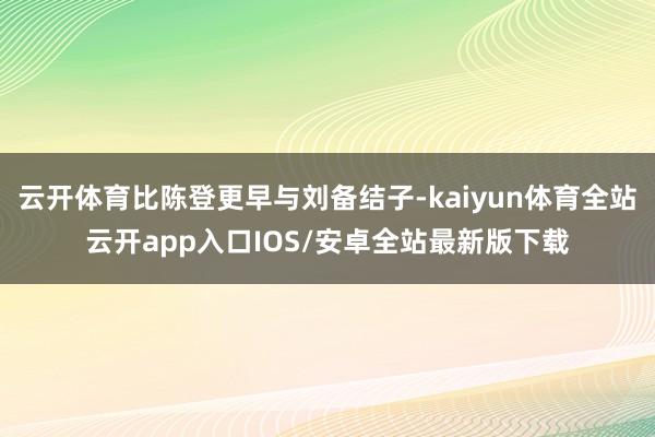 云开体育比陈登更早与刘备结子-kaiyun体育全站云开app入口IOS/安卓全站最新版下载