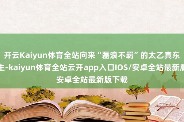 开云Kaiyun体育全站向来“磊浪不羁”的太乙真东说念主-kaiyun体育全站云开app入口IOS/安卓全站最新版下载