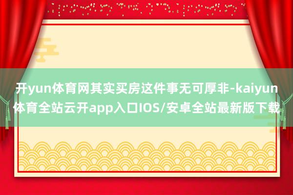 开yun体育网其实买房这件事无可厚非-kaiyun体育全站云开app入口IOS/安卓全站最新版下载