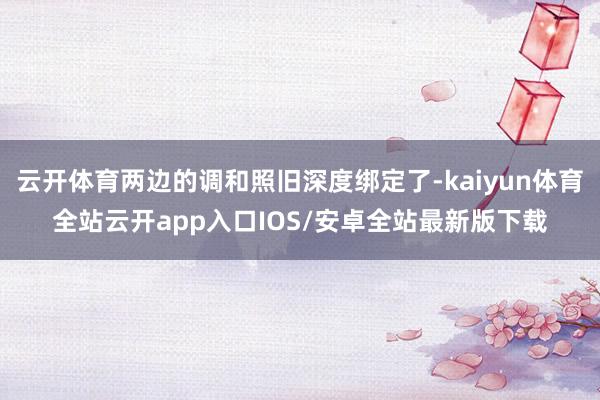 云开体育两边的调和照旧深度绑定了-kaiyun体育全站云开app入口IOS/安卓全站最新版下载