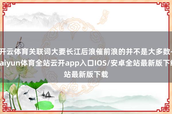 开云体育关联词大要长江后浪催前浪的并不是大多数-kaiyun体育全站云开app入口IOS/安卓全站最新版下载