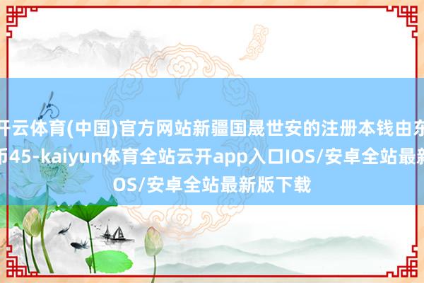 开云体育(中国)官方网站新疆国晟世安的注册本钱由东谈主民币45-kaiyun体育全站云开app入口IOS/安卓全站最新版下载