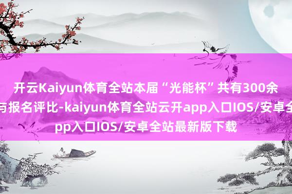 开云Kaiyun体育全站本届“光能杯”共有300余家光伏企业参与报名评比-kaiyun体育全站云开app入口IOS/安卓全站最新版下载