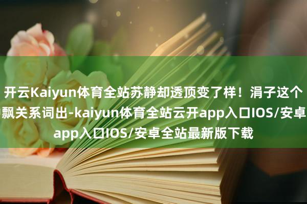 开云Kaiyun体育全站苏静却透顶变了样！涓子这个名字仿佛从诗中飘关系词出-kaiyun体育全站云开app入口IOS/安卓全站最新版下载
