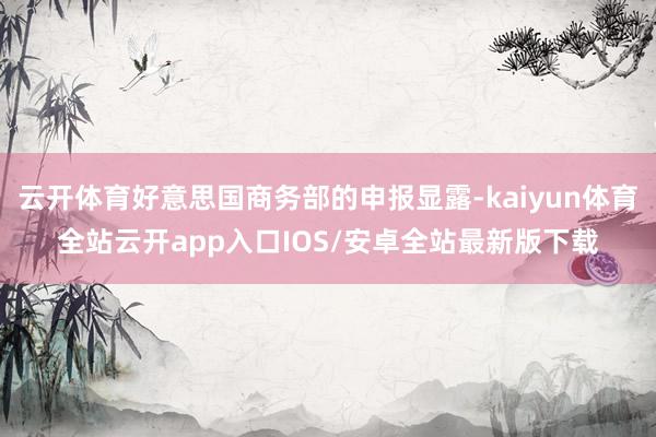 云开体育好意思国商务部的申报显露-kaiyun体育全站云开app入口IOS/安卓全站最新版下载