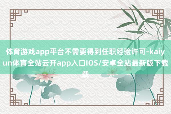 体育游戏app平台不需要得到任职经验许可-kaiyun体育全站云开app入口IOS/安卓全站最新版下载