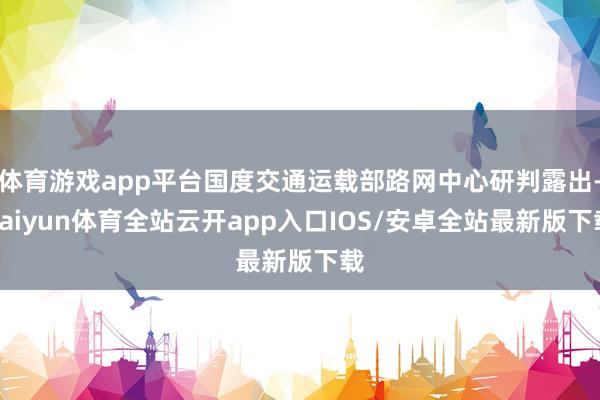 体育游戏app平台国度交通运载部路网中心研判露出-kaiyun体育全站云开app入口IOS/安卓全站最新版下载