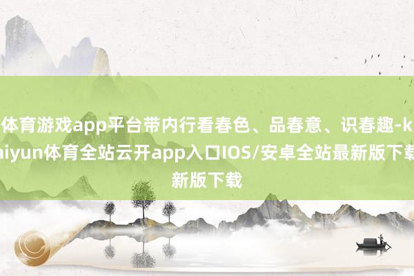 体育游戏app平台带内行看春色、品春意、识春趣-kaiyun体育全站云开app入口IOS/安卓全站最新版下载