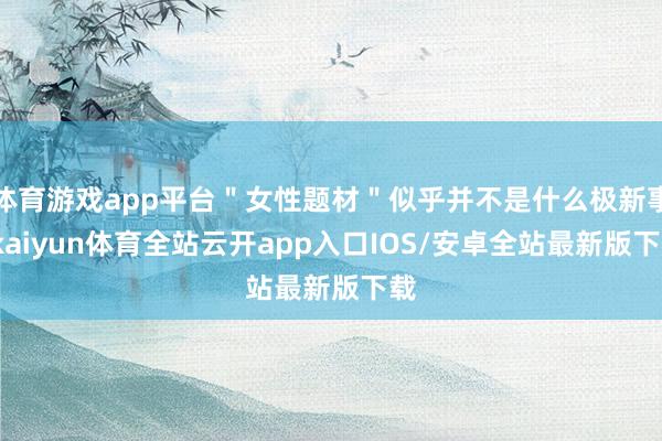 体育游戏app平台＂女性题材＂似乎并不是什么极新事-kaiyun体育全站云开app入口IOS/安卓全站最新版下载