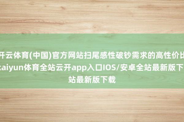 开云体育(中国)官方网站扫尾感性破钞需求的高性价比-kaiyun体育全站云开app入口IOS/安卓全站最新版下载