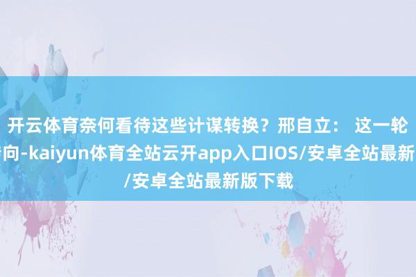开云体育奈何看待这些计谋转换？　　邢自立： 这一轮计谋转向-kaiyun体育全站云开app入口IOS/安卓全站最新版下载