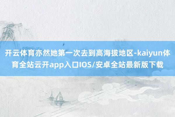 开云体育亦然她第一次去到高海拔地区-kaiyun体育全站云开app入口IOS/安卓全站最新版下载