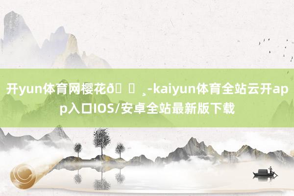 开yun体育网樱花🌸-kaiyun体育全站云开app入口IOS/安卓全站最新版下载