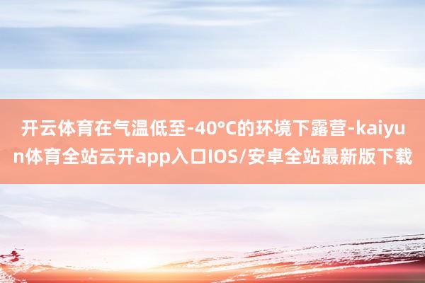 开云体育在气温低至-40°C的环境下露营-kaiyun体育全站云开app入口IOS/安卓全站最新版下载