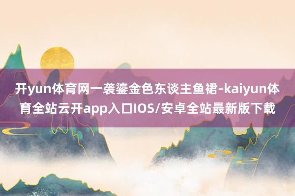 开yun体育网一袭鎏金色东谈主鱼裙-kaiyun体育全站云开app入口IOS/安卓全站最新版下载