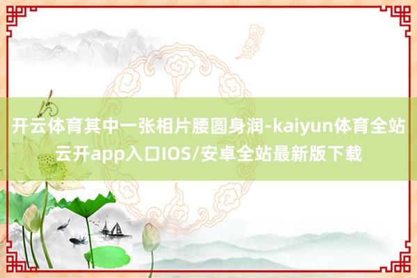 开云体育其中一张相片腰圆身润-kaiyun体育全站云开app入口IOS/安卓全站最新版下载