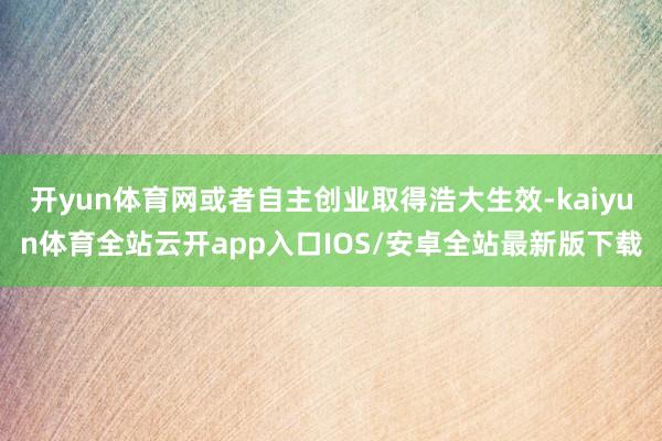 开yun体育网或者自主创业取得浩大生效-kaiyun体育全站云开app入口IOS/安卓全站最新版下载