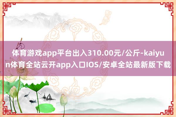 体育游戏app平台出入310.00元/公斤-kaiyun体育全站云开app入口IOS/安卓全站最新版下载