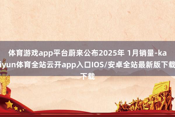 体育游戏app平台蔚来公布2025年 1月销量-kaiyun体育全站云开app入口IOS/安卓全站最新版下载