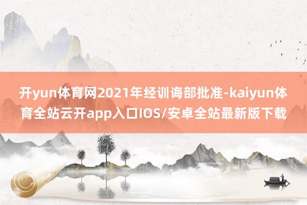 开yun体育网2021年经训诲部批准-kaiyun体育全站云开app入口IOS/安卓全站最新版下载