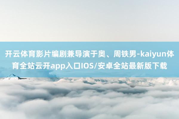 开云体育影片编剧兼导演于奥、周铁男-kaiyun体育全站云开app入口IOS/安卓全站最新版下载