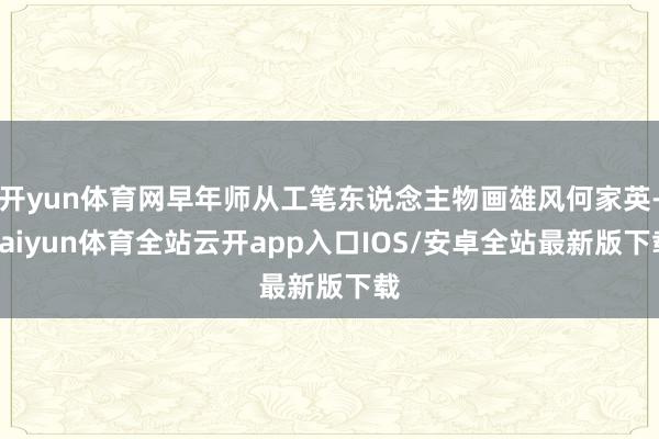 开yun体育网早年师从工笔东说念主物画雄风何家英-kaiyun体育全站云开app入口IOS/安卓全站最新版下载