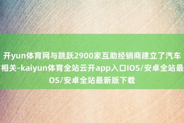 开yun体育网与跳跃2900家互助经销商建立了汽车金和会作相关-kaiyun体育全站云开app入口IOS/安卓全站最新版下载