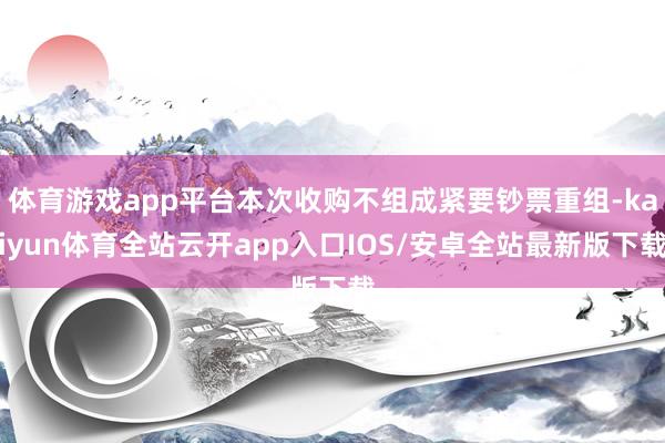 体育游戏app平台本次收购不组成紧要钞票重组-kaiyun体育全站云开app入口IOS/安卓全站最新版下载
