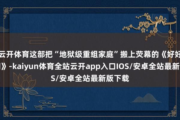 云开体育这部把“地狱级重组家庭”搬上荧幕的《好好的期间》-kaiyun体育全站云开app入口IOS/安卓全站最新版下载