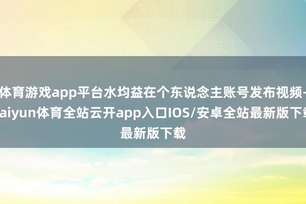 体育游戏app平台水均益在个东说念主账号发布视频-kaiyun体育全站云开app入口IOS/安卓全站最新版下载