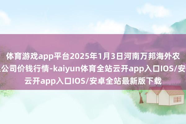 体育游戏app平台2025年1月3日河南万邦海外农居品物流股份有限公司价钱行情-kaiyun体育全站云开app入口IOS/安卓全站最新版下载