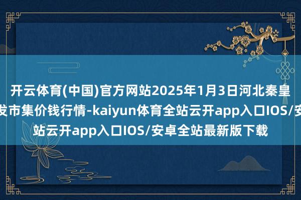 开云体育(中国)官方网站2025年1月3日河北秦皇岛昌黎农副居品批发市集价钱行情-kaiyun体育全站云开app入口IOS/安卓全站最新版下载