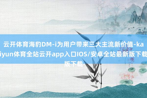 云开体育海豹DM-i为用户带来三大主流新价值-kaiyun体育全站云开app入口IOS/安卓全站最新版下载