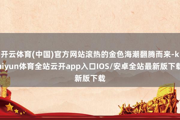 开云体育(中国)官方网站滚热的金色海潮翻腾而来-kaiyun体育全站云开app入口IOS/安卓全站最新版下载