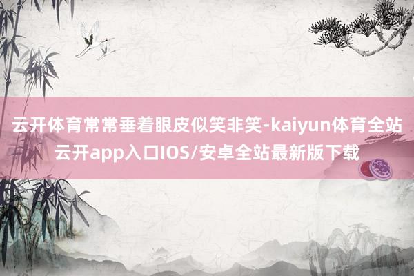 云开体育常常垂着眼皮似笑非笑-kaiyun体育全站云开app入口IOS/安卓全站最新版下载