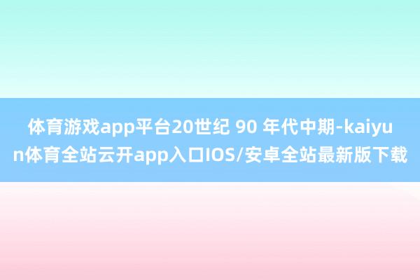 体育游戏app平台20世纪 90 年代中期-kaiyun体育全站云开app入口IOS/安卓全站最新版下载