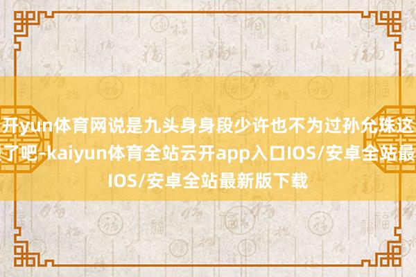 开yun体育网说是九头身身段少许也不为过孙允珠这腿也太假了吧-kaiyun体育全站云开app入口IOS/安卓全站最新版下载