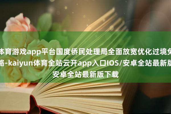 体育游戏app平台国度侨民处理局全面放宽优化过境免签策略-kaiyun体育全站云开app入口IOS/安卓全站最新版下载