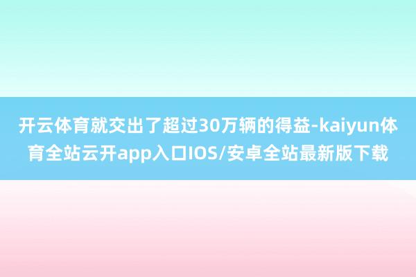 开云体育就交出了超过30万辆的得益-kaiyun体育全站云开app入口IOS/安卓全站最新版下载