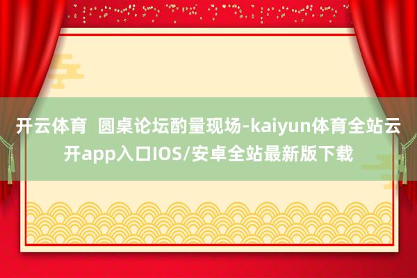 开云体育  圆桌论坛酌量现场-kaiyun体育全站云开app入口IOS/安卓全站最新版下载