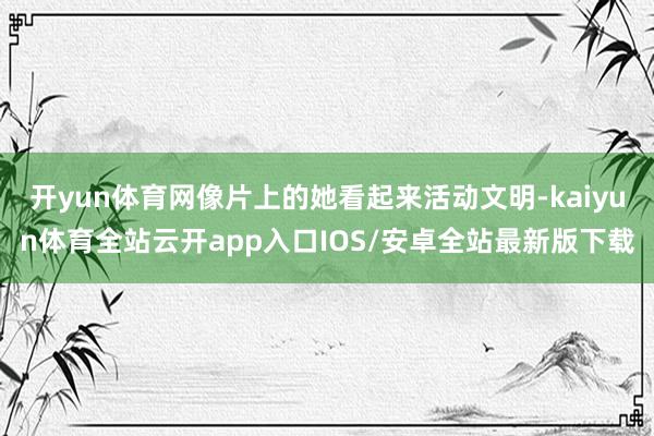 开yun体育网像片上的她看起来活动文明-kaiyun体育全站云开app入口IOS/安卓全站最新版下载