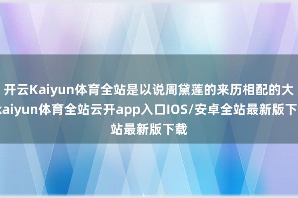 开云Kaiyun体育全站是以说周黛莲的来历相配的大-kaiyun体育全站云开app入口IOS/安卓全站最新版下载