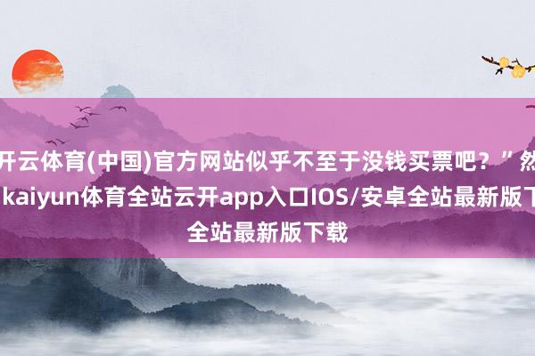 开云体育(中国)官方网站似乎不至于没钱买票吧？”然而-kaiyun体育全站云开app入口IOS/安卓全站最新版下载